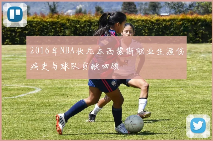 2016年NBA状元本西蒙斯职业生涯伤病史与球队贡献回顾