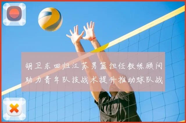 胡卫东回归江苏男篮担任教练顾问助力青年队技战术提升推动球队战术重构