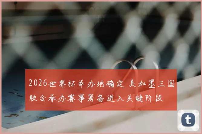 2026世界杯举办地确定 美加墨三国联合承办赛事筹备进入关键阶段