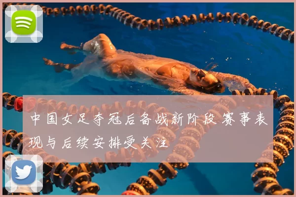 中国女足夺冠后备战新阶段 赛事表现与后续安排受关注