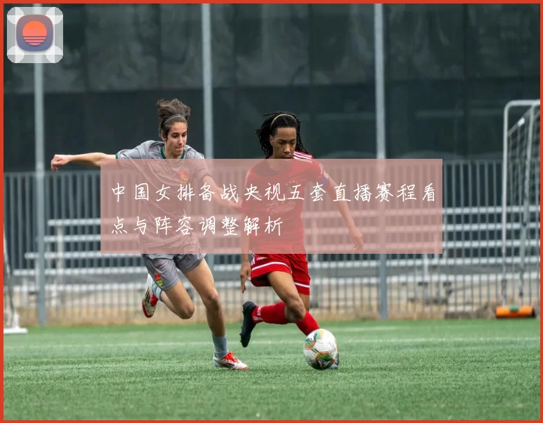 中国女排备战央视五套直播赛程看点与阵容调整解析
