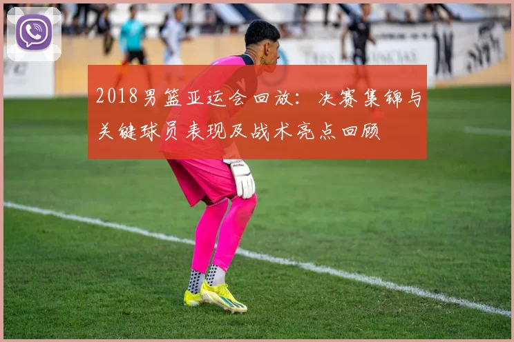 2018男篮亚运会回放：决赛集锦与关键球员表现及战术亮点回顾
