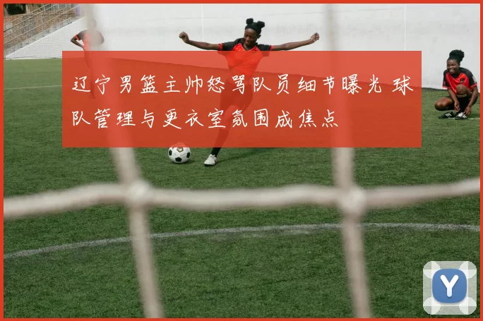 辽宁男篮主帅怒骂队员细节曝光 球队管理与更衣室氛围成焦点