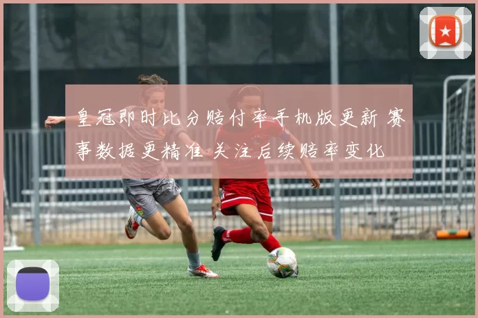 皇冠即时比分赔付率手机版更新 赛事数据更精准 关注后续赔率变化