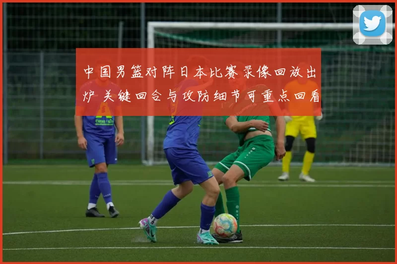 中国男篮对阵日本比赛录像回放出炉 关键回合与攻防细节可重点回看