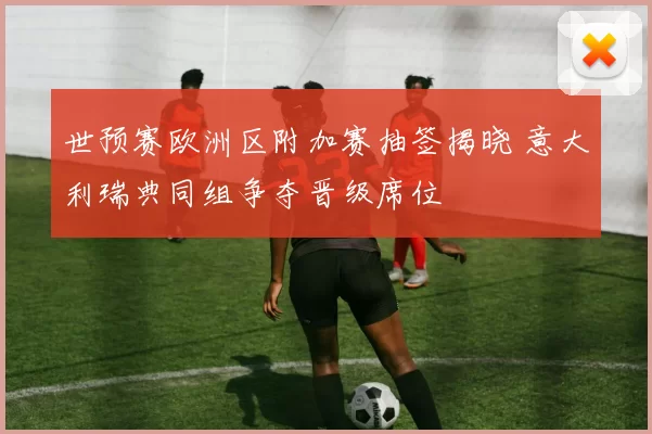 世预赛欧洲区附加赛抽签揭晓 意大利瑞典同组争夺晋级席位