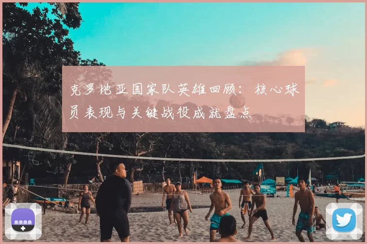 克罗地亚国家队英雄回顾:核心球员表现与关键战役成就盘点