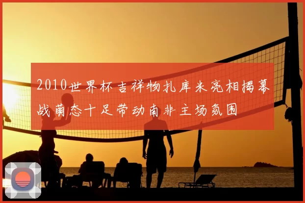 2010世界杯吉祥物扎库米亮相揭幕战萌态十足带动南非主场氛围