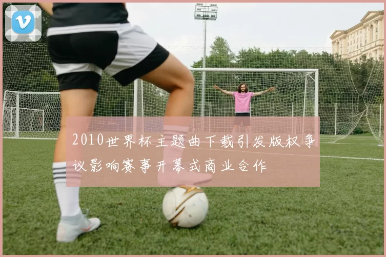 2010世界杯主题曲下载引发版权争议影响赛事开幕式商业合作