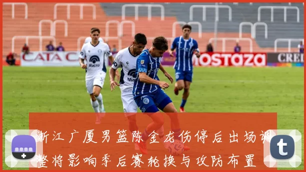 浙江广厦男篮陈金龙伤停后出场调整将影响季后赛轮换与攻防布置