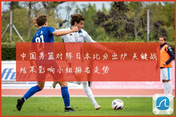 中国男篮对阵日本比分出炉 关键战结果影响小组排名走势