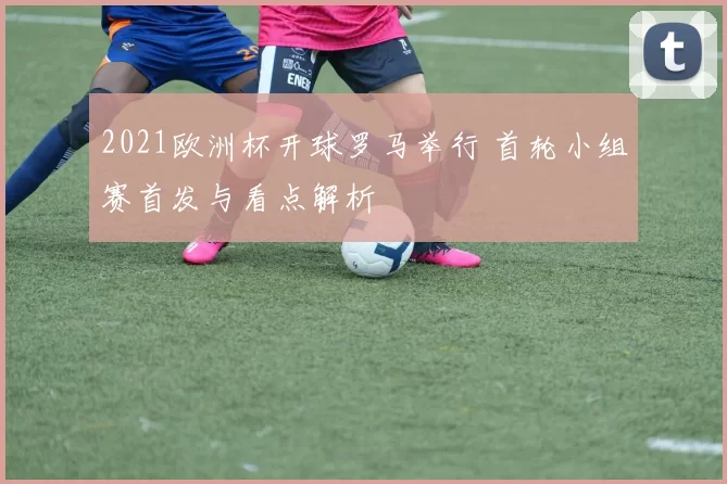 2021欧洲杯开球罗马举行 首轮小组赛首发与看点解析