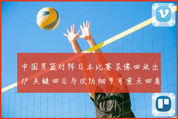 中国男篮对阵日本比赛录像回放出炉 关键回合与攻防细节可重点回看