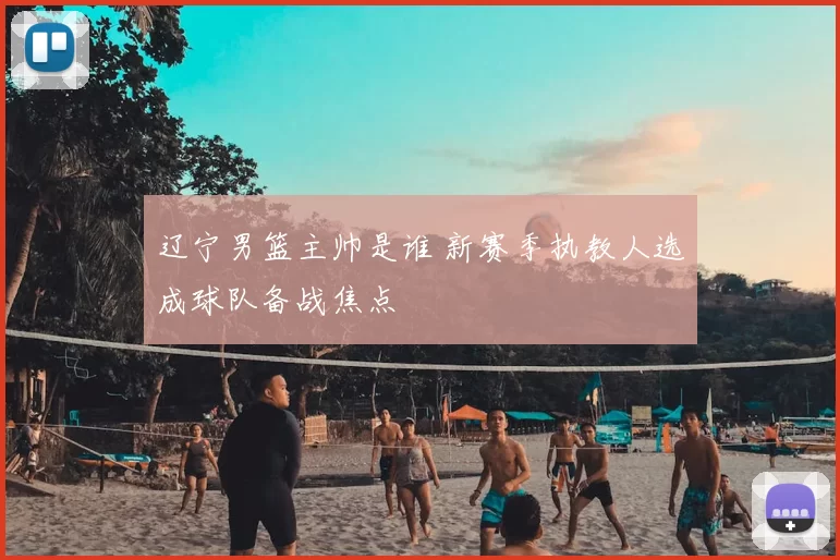 辽宁男篮主帅是谁 新赛季执教人选成球队备战焦点