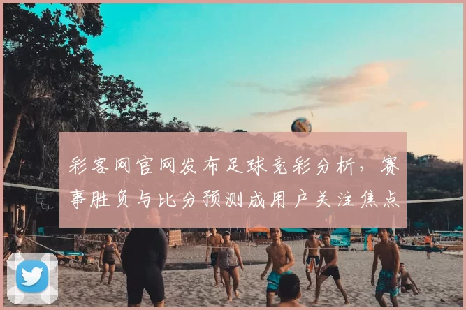 彩客网官网发布足球竞彩分析，赛事胜负与比分预测成用户关注焦点
