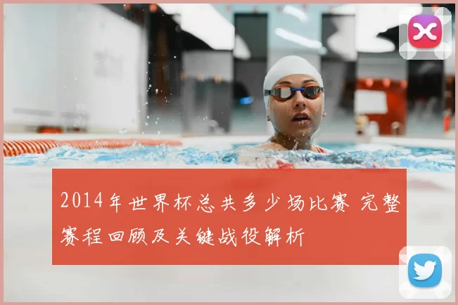 2014年世界杯总共多少场比赛 完整赛程回顾及关键战役解析