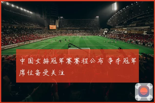中国女排冠军赛赛程公布 争夺冠军席位备受关注