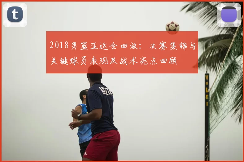 2018男篮亚运会回放：决赛集锦与关键球员表现及战术亮点回顾