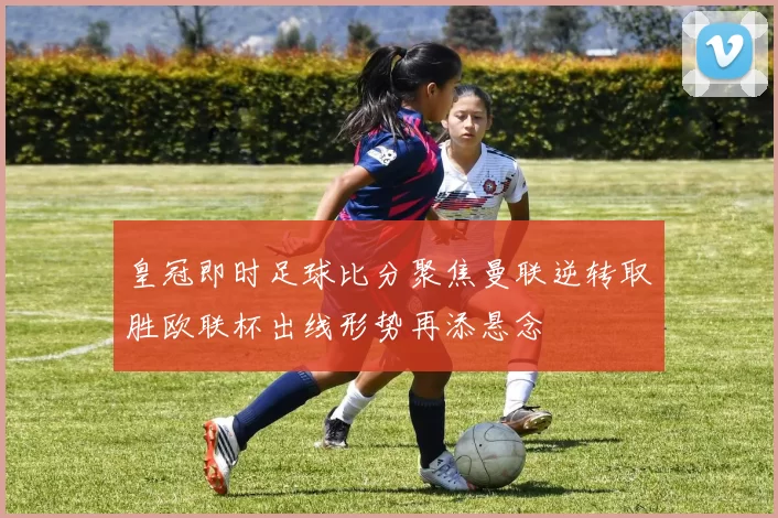 皇冠即时足球比分聚焦曼联逆转取胜欧联杯出线形势再添悬念