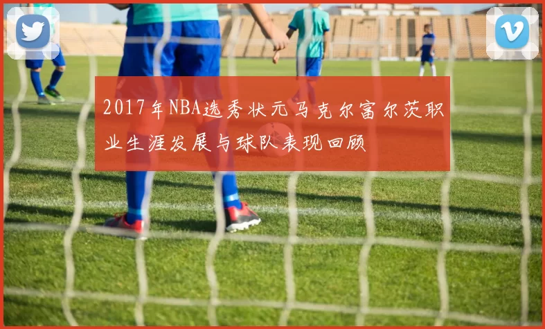 2017年NBA选秀状元马克尔富尔茨职业生涯发展与球队表现回顾