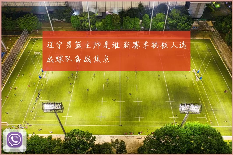 辽宁男篮主帅是谁 新赛季执教人选成球队备战焦点