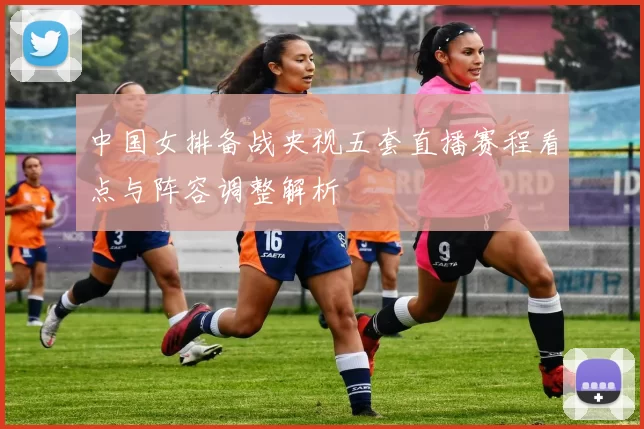 中国女排备战央视五套直播赛程看点与阵容调整解析