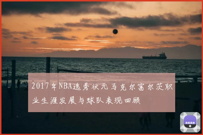 2017年NBA选秀状元马克尔富尔茨职业生涯发展与球队表现回顾