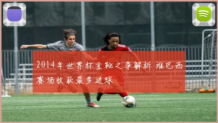 2014年世界杯金靴之争解析 谁巴西赛场收获最多进球