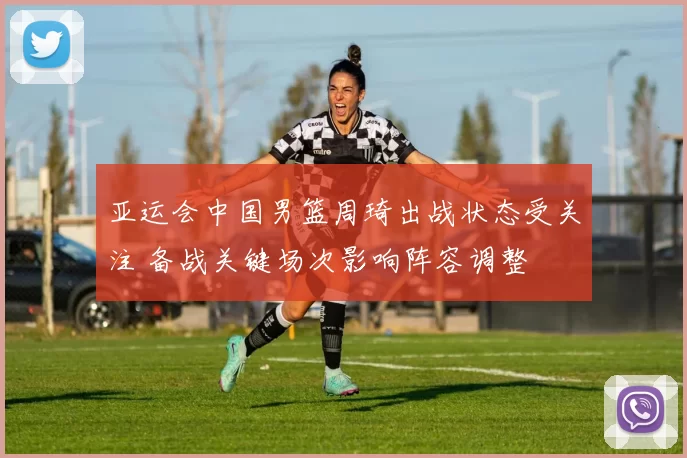 亚运会中国男篮周琦出战状态受关注 备战关键场次影响阵容调整