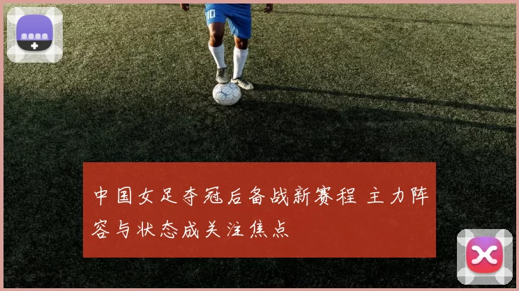 中国女足夺冠后备战新赛程 主力阵容与状态成关注焦点