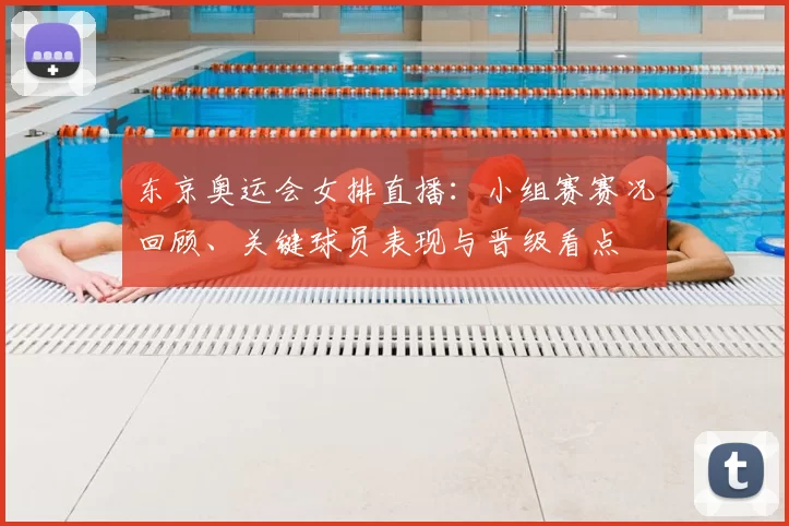 东京奥运会女排直播：小组赛赛况回顾、关键球员表现与晋级看点
